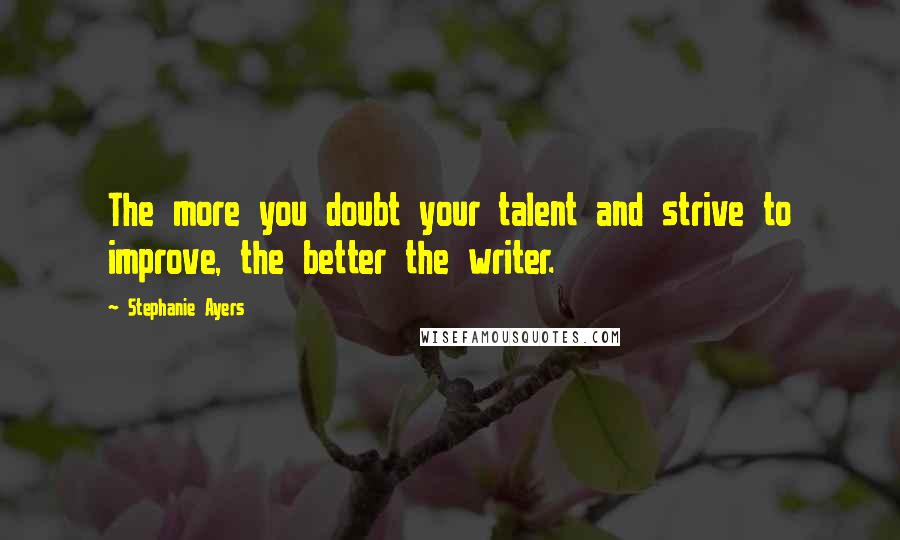 Stephanie Ayers Quotes: The more you doubt your talent and strive to improve, the better the writer.