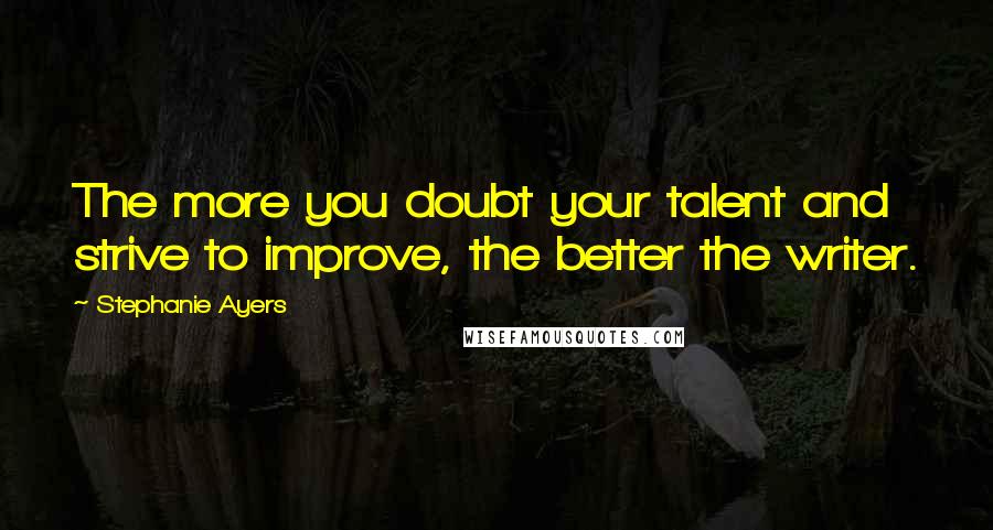 Stephanie Ayers Quotes: The more you doubt your talent and strive to improve, the better the writer.