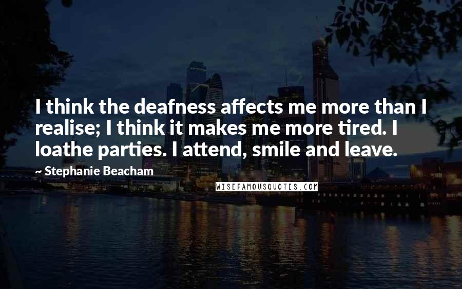 Stephanie Beacham Quotes: I think the deafness affects me more than I realise; I think it makes me more tired. I loathe parties. I attend, smile and leave.