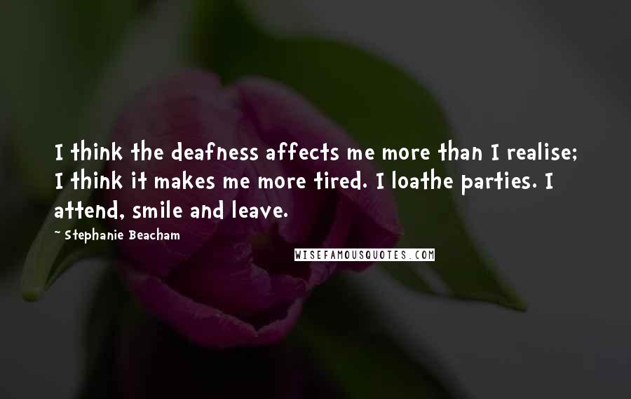 Stephanie Beacham Quotes: I think the deafness affects me more than I realise; I think it makes me more tired. I loathe parties. I attend, smile and leave.