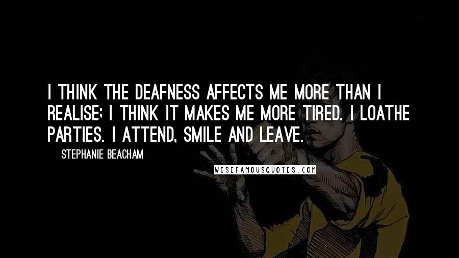 Stephanie Beacham Quotes: I think the deafness affects me more than I realise; I think it makes me more tired. I loathe parties. I attend, smile and leave.