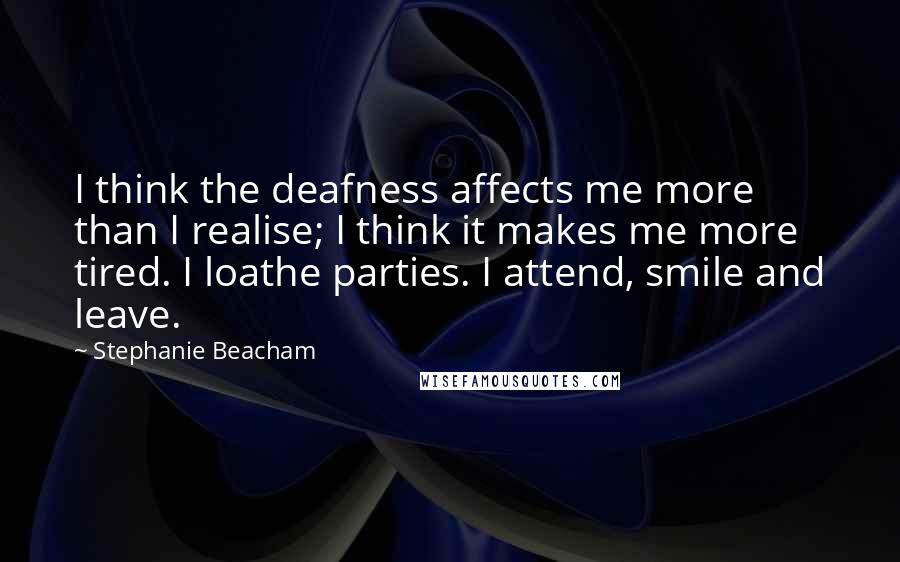 Stephanie Beacham Quotes: I think the deafness affects me more than I realise; I think it makes me more tired. I loathe parties. I attend, smile and leave.