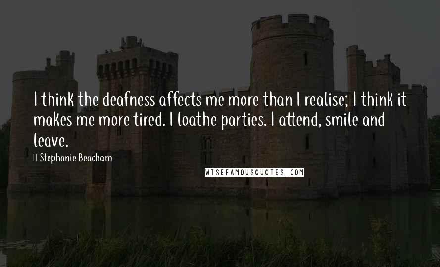 Stephanie Beacham Quotes: I think the deafness affects me more than I realise; I think it makes me more tired. I loathe parties. I attend, smile and leave.