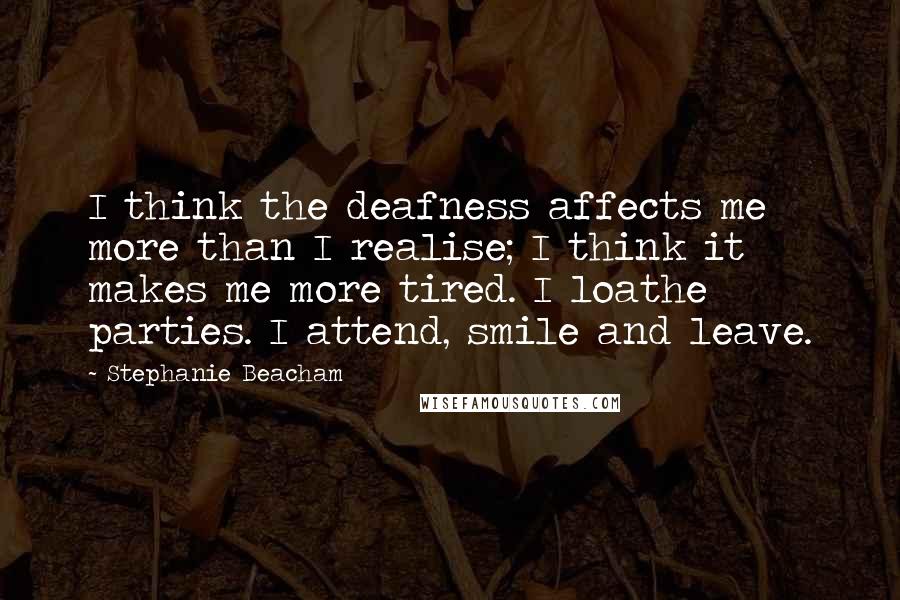 Stephanie Beacham Quotes: I think the deafness affects me more than I realise; I think it makes me more tired. I loathe parties. I attend, smile and leave.