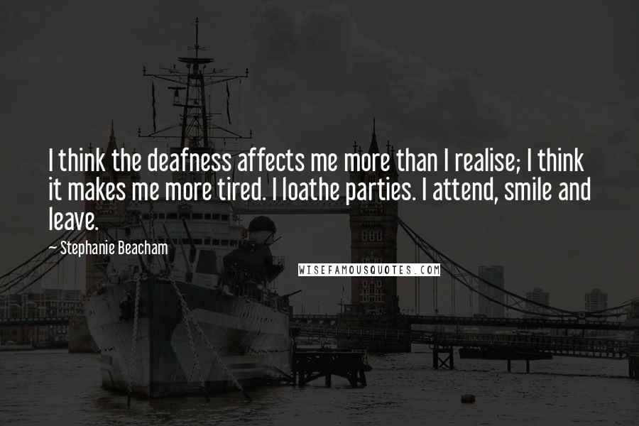 Stephanie Beacham Quotes: I think the deafness affects me more than I realise; I think it makes me more tired. I loathe parties. I attend, smile and leave.