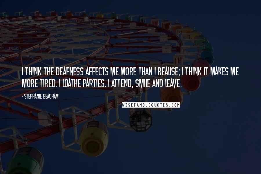 Stephanie Beacham Quotes: I think the deafness affects me more than I realise; I think it makes me more tired. I loathe parties. I attend, smile and leave.