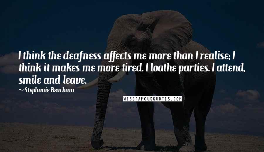 Stephanie Beacham Quotes: I think the deafness affects me more than I realise; I think it makes me more tired. I loathe parties. I attend, smile and leave.