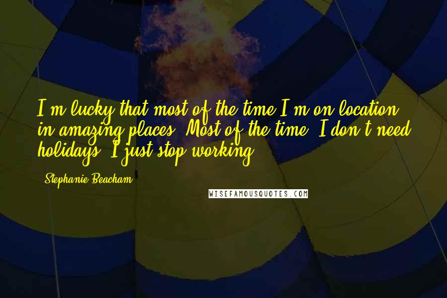 Stephanie Beacham Quotes: I'm lucky that most of the time I'm on location in amazing places. Most of the time, I don't need holidays, I just stop working.