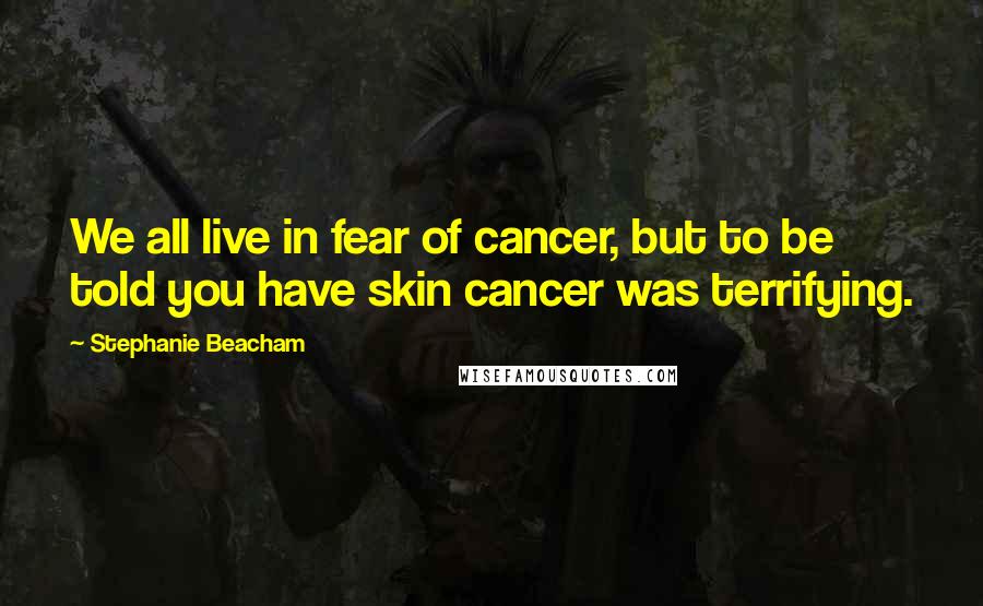 Stephanie Beacham Quotes: We all live in fear of cancer, but to be told you have skin cancer was terrifying.
