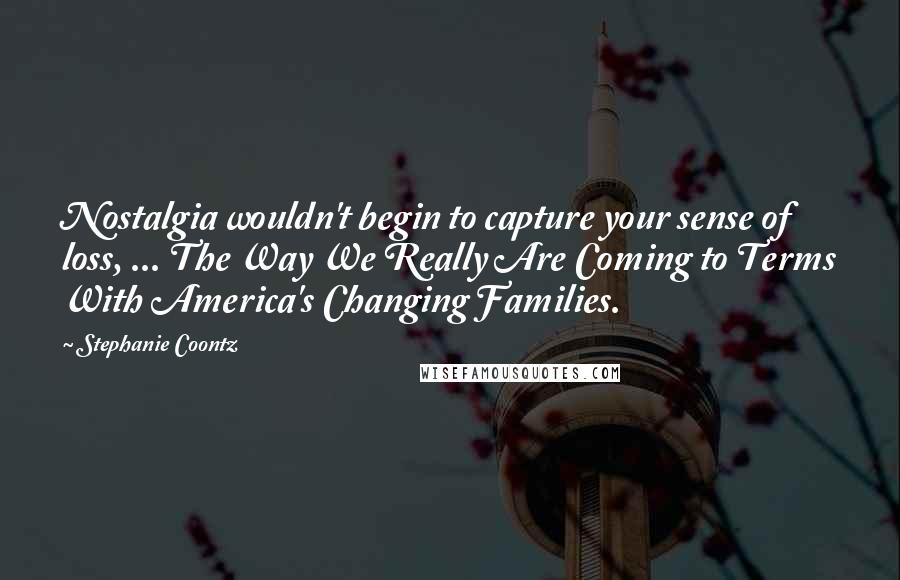 Stephanie Coontz Quotes: Nostalgia wouldn't begin to capture your sense of loss, ... The Way We Really Are Coming to Terms With America's Changing Families.