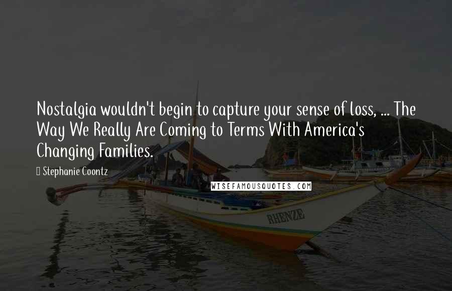 Stephanie Coontz Quotes: Nostalgia wouldn't begin to capture your sense of loss, ... The Way We Really Are Coming to Terms With America's Changing Families.