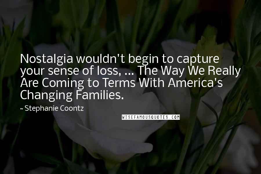 Stephanie Coontz Quotes: Nostalgia wouldn't begin to capture your sense of loss, ... The Way We Really Are Coming to Terms With America's Changing Families.