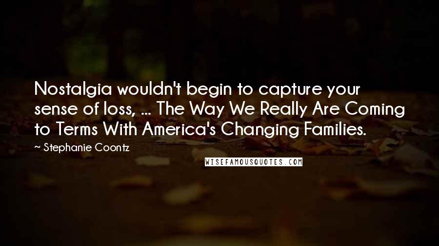 Stephanie Coontz Quotes: Nostalgia wouldn't begin to capture your sense of loss, ... The Way We Really Are Coming to Terms With America's Changing Families.