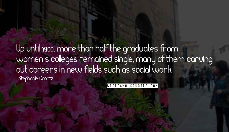 Stephanie Coontz Quotes: Up until 1900, more than half the graduates from women's colleges remained single, many of them carving out careers in new fields such as social work.