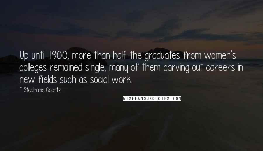 Stephanie Coontz Quotes: Up until 1900, more than half the graduates from women's colleges remained single, many of them carving out careers in new fields such as social work.