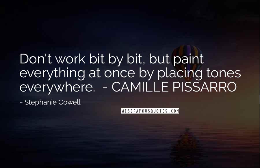 Stephanie Cowell Quotes: Don't work bit by bit, but paint everything at once by placing tones everywhere.  - CAMILLE PISSARRO