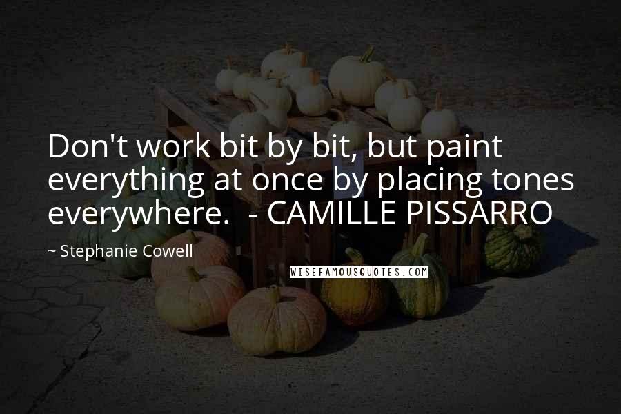 Stephanie Cowell Quotes: Don't work bit by bit, but paint everything at once by placing tones everywhere.  - CAMILLE PISSARRO