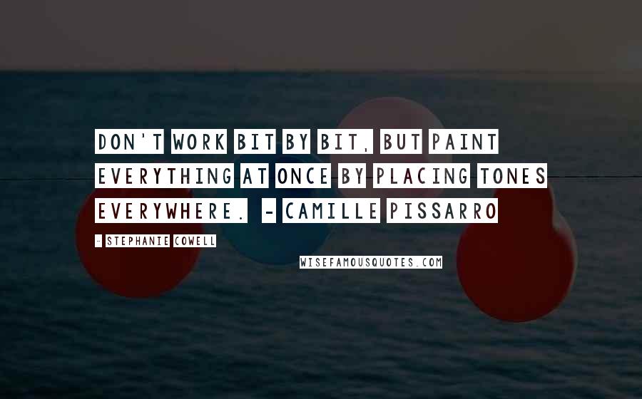 Stephanie Cowell Quotes: Don't work bit by bit, but paint everything at once by placing tones everywhere.  - CAMILLE PISSARRO