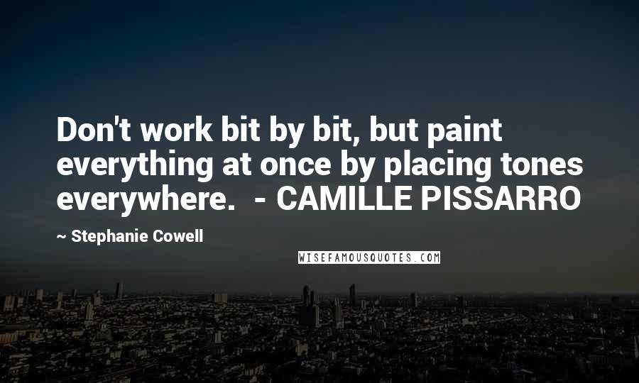 Stephanie Cowell Quotes: Don't work bit by bit, but paint everything at once by placing tones everywhere.  - CAMILLE PISSARRO