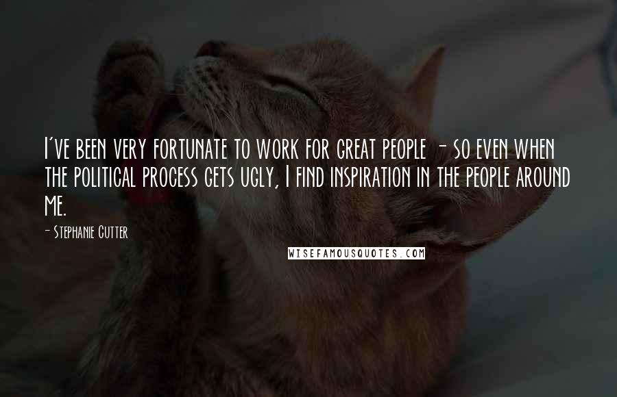 Stephanie Cutter Quotes: I've been very fortunate to work for great people - so even when the political process gets ugly, I find inspiration in the people around me.