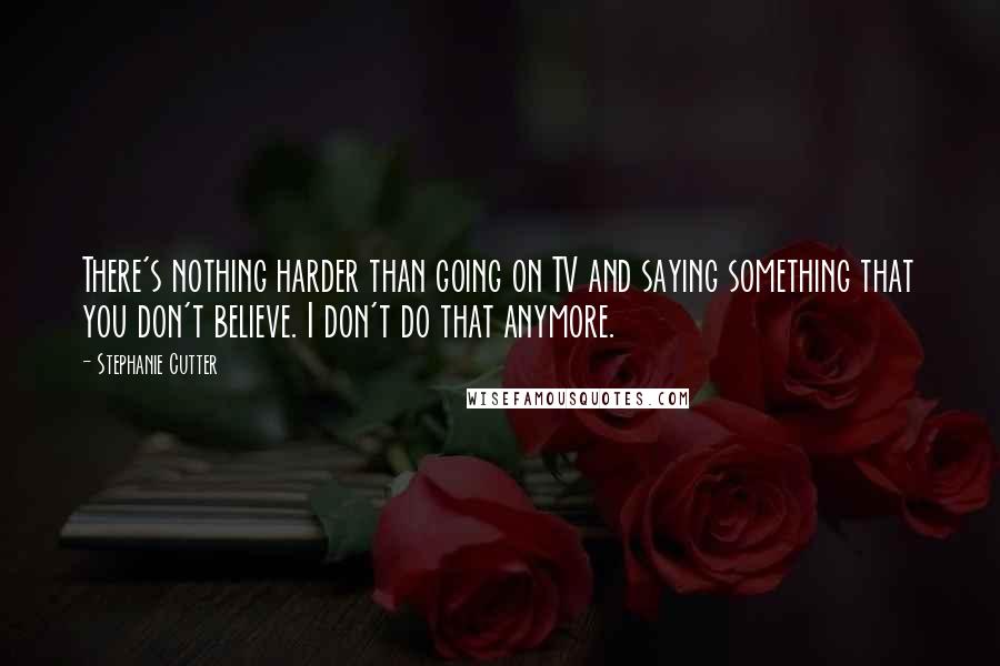 Stephanie Cutter Quotes: There's nothing harder than going on TV and saying something that you don't believe. I don't do that anymore.