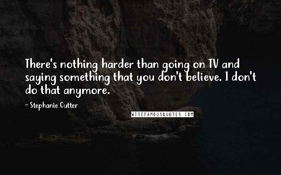 Stephanie Cutter Quotes: There's nothing harder than going on TV and saying something that you don't believe. I don't do that anymore.