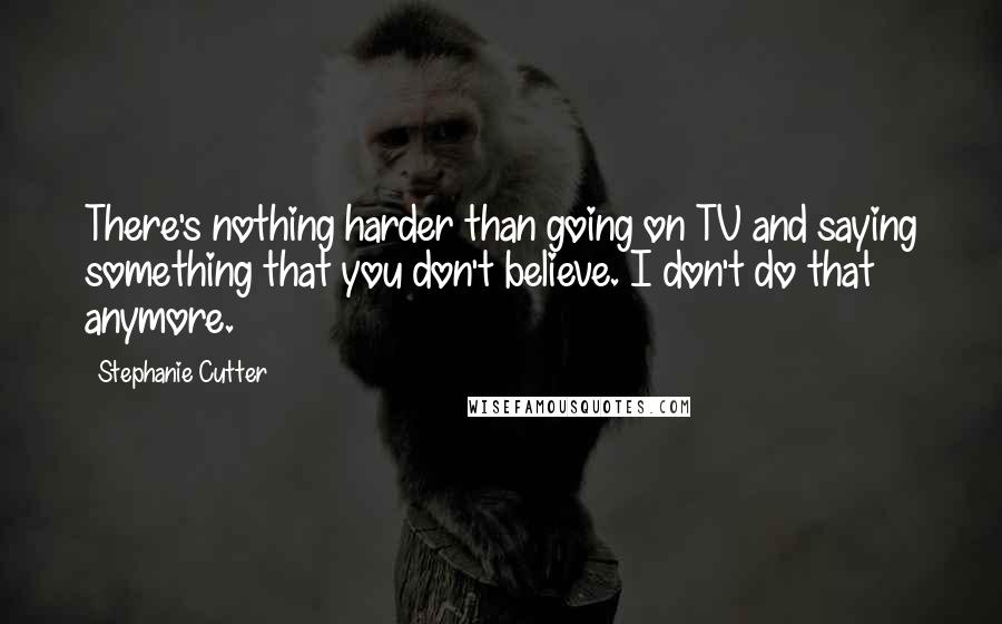 Stephanie Cutter Quotes: There's nothing harder than going on TV and saying something that you don't believe. I don't do that anymore.