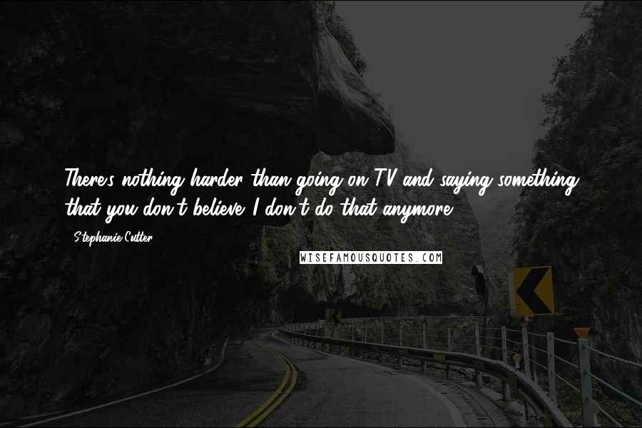 Stephanie Cutter Quotes: There's nothing harder than going on TV and saying something that you don't believe. I don't do that anymore.