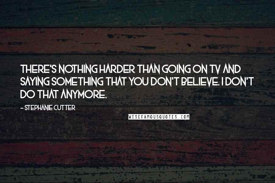 Stephanie Cutter Quotes: There's nothing harder than going on TV and saying something that you don't believe. I don't do that anymore.