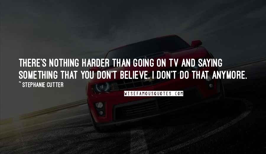 Stephanie Cutter Quotes: There's nothing harder than going on TV and saying something that you don't believe. I don't do that anymore.