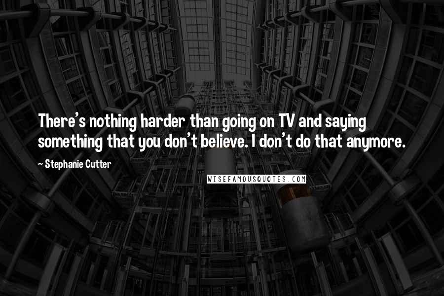 Stephanie Cutter Quotes: There's nothing harder than going on TV and saying something that you don't believe. I don't do that anymore.