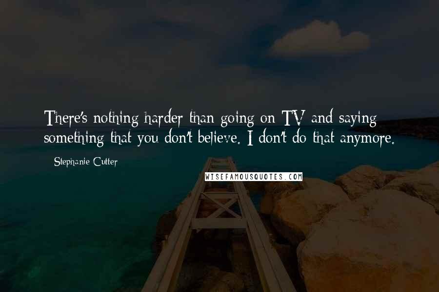 Stephanie Cutter Quotes: There's nothing harder than going on TV and saying something that you don't believe. I don't do that anymore.