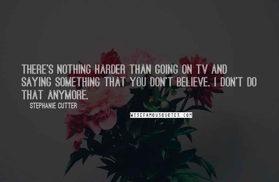 Stephanie Cutter Quotes: There's nothing harder than going on TV and saying something that you don't believe. I don't do that anymore.