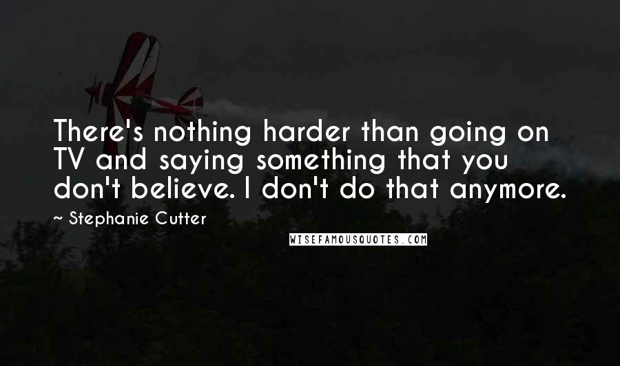 Stephanie Cutter Quotes: There's nothing harder than going on TV and saying something that you don't believe. I don't do that anymore.