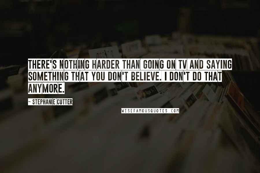 Stephanie Cutter Quotes: There's nothing harder than going on TV and saying something that you don't believe. I don't do that anymore.