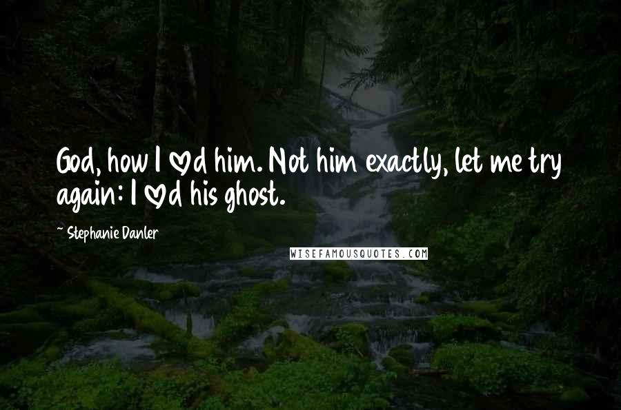 Stephanie Danler Quotes: God, how I loved him. Not him exactly, let me try again: I loved his ghost.