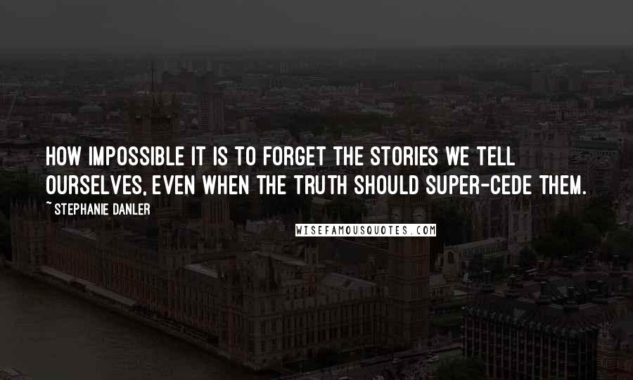 Stephanie Danler Quotes: How impossible it is to forget the stories we tell ourselves, even when the truth should super-cede them.