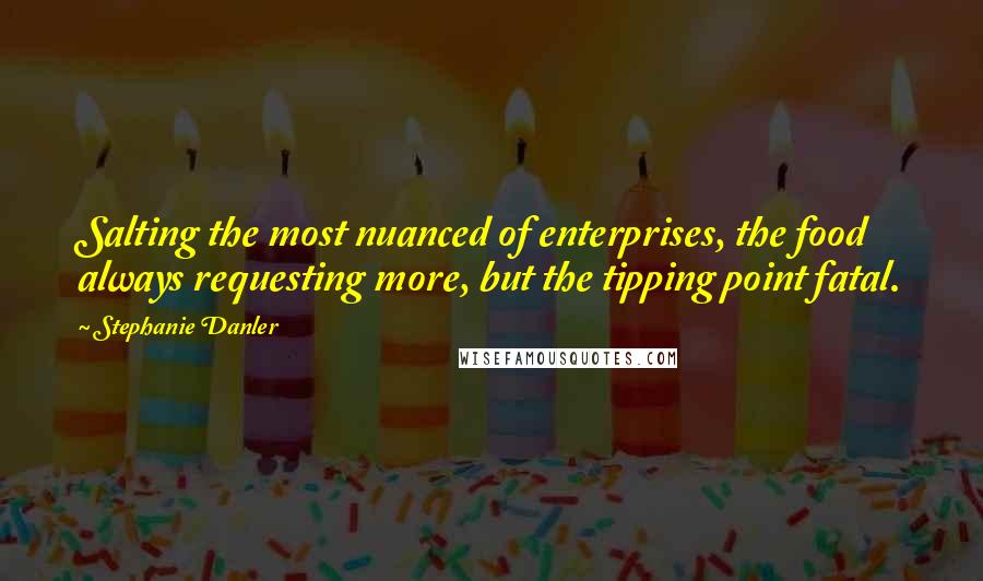Stephanie Danler Quotes: Salting the most nuanced of enterprises, the food always requesting more, but the tipping point fatal.