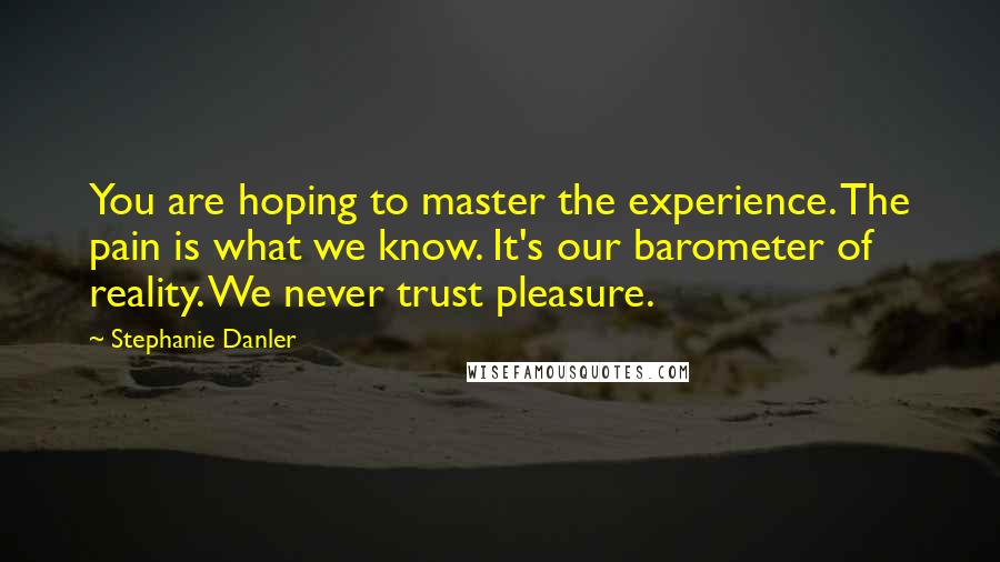 Stephanie Danler Quotes: You are hoping to master the experience. The pain is what we know. It's our barometer of reality. We never trust pleasure.