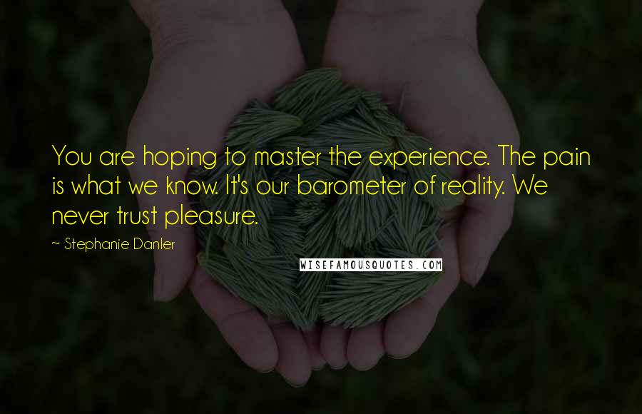 Stephanie Danler Quotes: You are hoping to master the experience. The pain is what we know. It's our barometer of reality. We never trust pleasure.