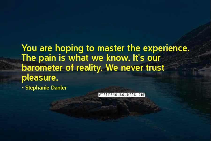 Stephanie Danler Quotes: You are hoping to master the experience. The pain is what we know. It's our barometer of reality. We never trust pleasure.