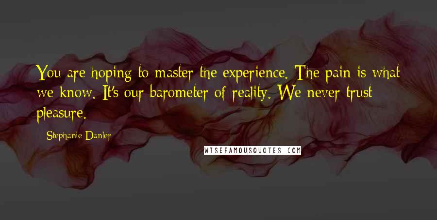 Stephanie Danler Quotes: You are hoping to master the experience. The pain is what we know. It's our barometer of reality. We never trust pleasure.