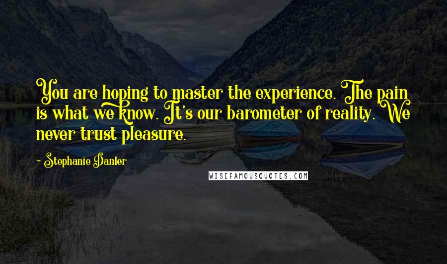 Stephanie Danler Quotes: You are hoping to master the experience. The pain is what we know. It's our barometer of reality. We never trust pleasure.