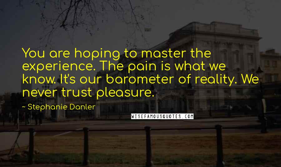 Stephanie Danler Quotes: You are hoping to master the experience. The pain is what we know. It's our barometer of reality. We never trust pleasure.