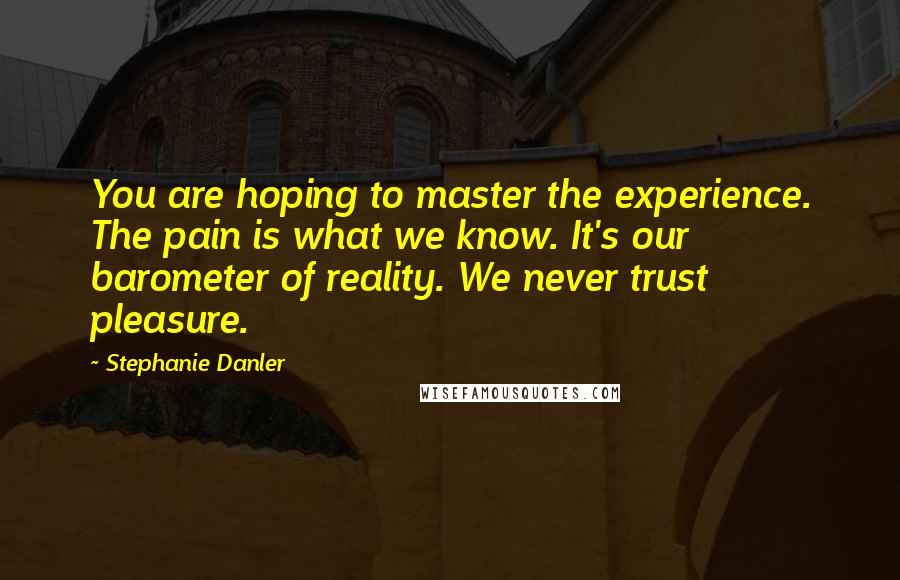 Stephanie Danler Quotes: You are hoping to master the experience. The pain is what we know. It's our barometer of reality. We never trust pleasure.