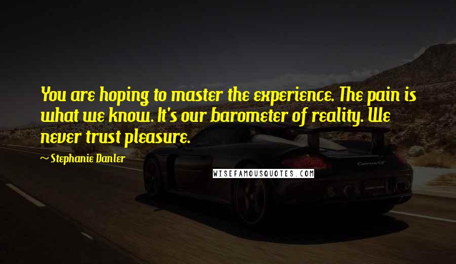 Stephanie Danler Quotes: You are hoping to master the experience. The pain is what we know. It's our barometer of reality. We never trust pleasure.