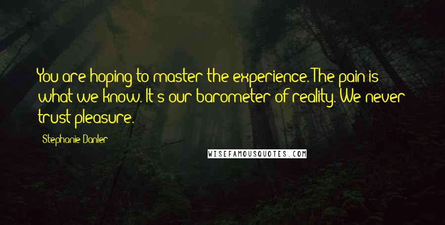 Stephanie Danler Quotes: You are hoping to master the experience. The pain is what we know. It's our barometer of reality. We never trust pleasure.