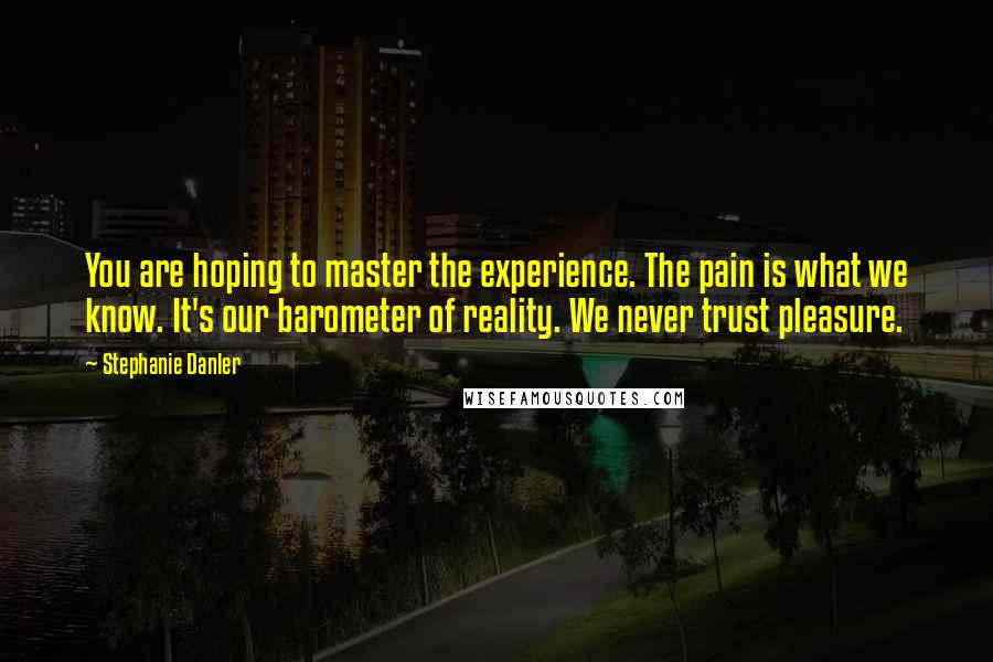 Stephanie Danler Quotes: You are hoping to master the experience. The pain is what we know. It's our barometer of reality. We never trust pleasure.