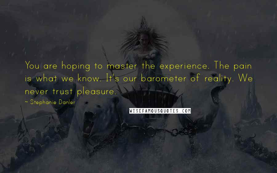 Stephanie Danler Quotes: You are hoping to master the experience. The pain is what we know. It's our barometer of reality. We never trust pleasure.