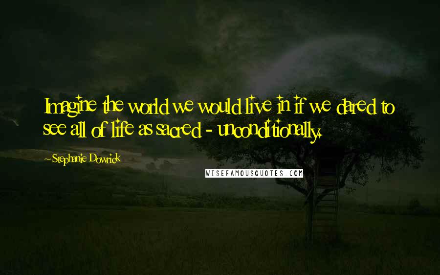 Stephanie Dowrick Quotes: Imagine the world we would live in if we dared to see all of life as sacred - unconditionally.